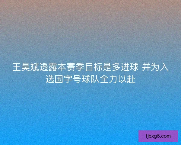 王昊斌透露本赛季目标是多进球 并为入选国字号球队全力以赴