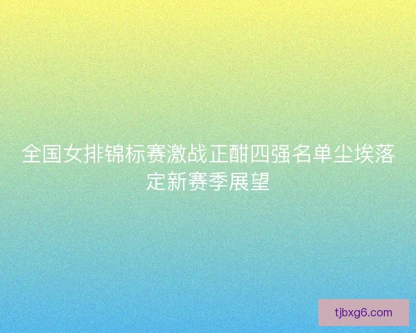 全国女排锦标赛激战正酣四强名单尘埃落定新赛季展望