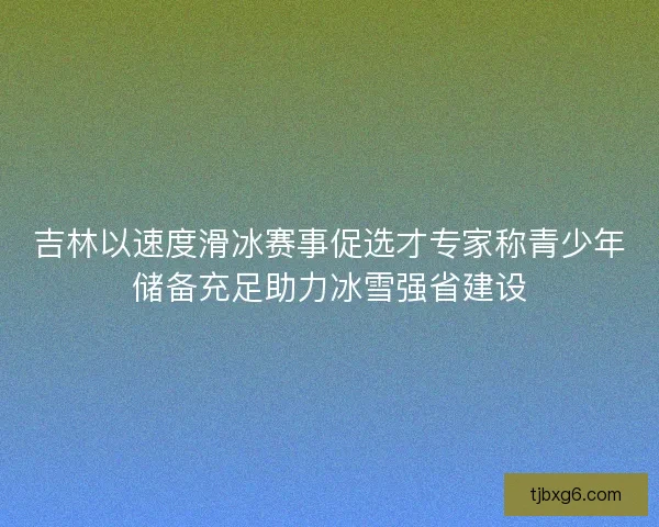吉林以速度滑冰赛事促选才专家称青少年储备充足助力冰雪强省建设