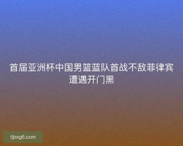 首届亚洲杯中国男篮蓝队首战不敌菲律宾遭遇开门黑