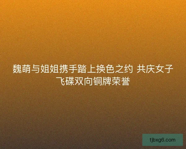 魏萌与姐姐携手踏上换色之约 共庆女子飞碟双向铜牌荣誉