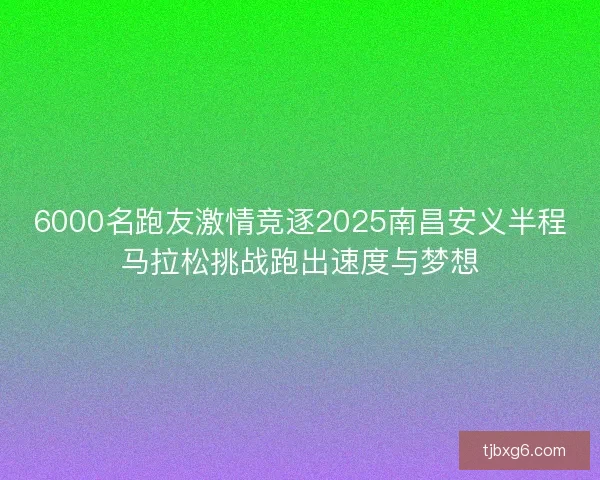 6000名跑友激情竞逐2025南昌安义半程马拉松挑战跑出速度与梦想