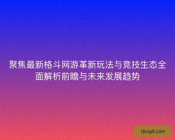 聚焦最新格斗网游革新玩法与竞技生态全面解析前瞻与未来发展趋势