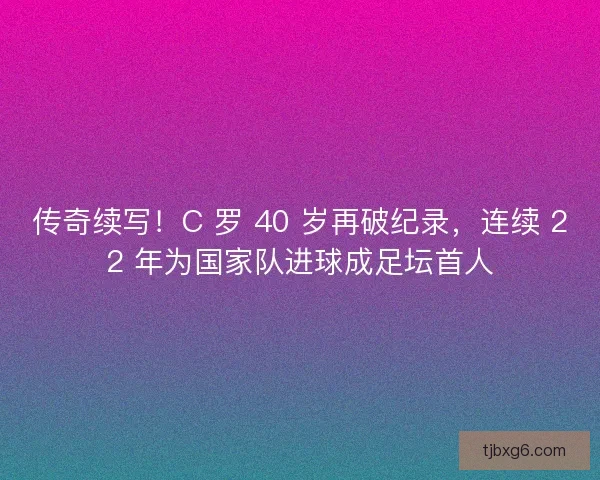 传奇续写！C 罗 40 岁再破纪录，连续 22 年为国家队进球成足坛首人