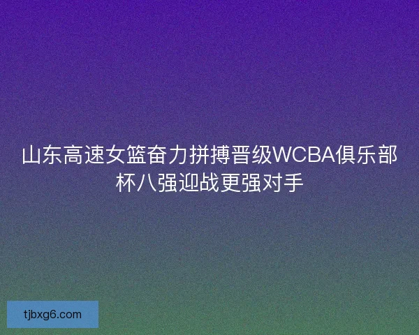 山东高速女篮奋力拼搏晋级WCBA俱乐部杯八强迎战更强对手